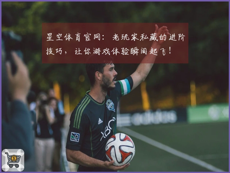 星空体育官网：老玩家私藏的进阶技巧，让你游戏体验瞬间起飞！