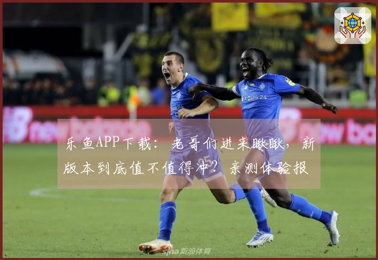 乐鱼APP下载：老哥们进来瞅瞅，新版本到底值不值得冲？亲测体验报告！